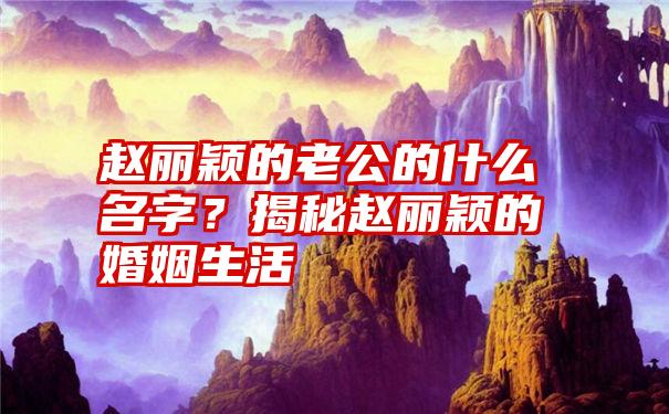 赵丽颖的老公的什么名字？揭秘赵丽颖的婚姻生活