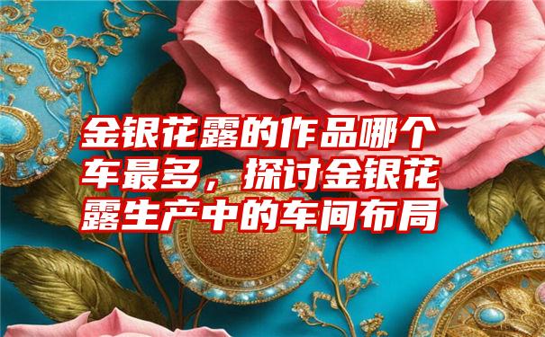 金银花露的作品哪个车最多，探讨金银花露生产中的车间布局