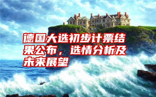 德国大选初步计票结果公布，选情分析及未来展望