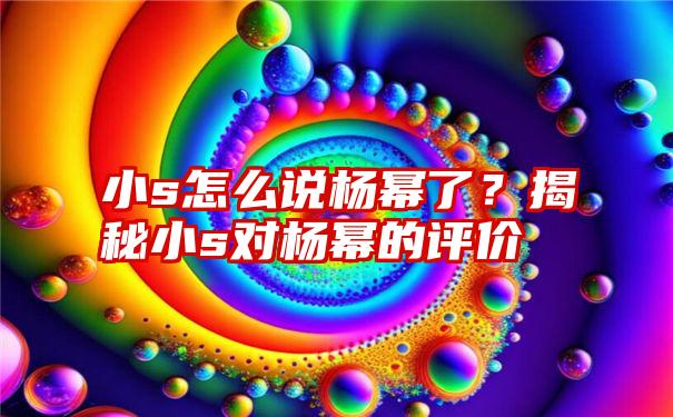 小s怎么说杨幂了？揭秘小s对杨幂的评价