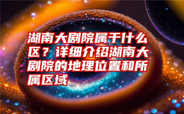 湖南大剧院属于什么区？详细介绍湖南大剧院的地理位置和所属区域