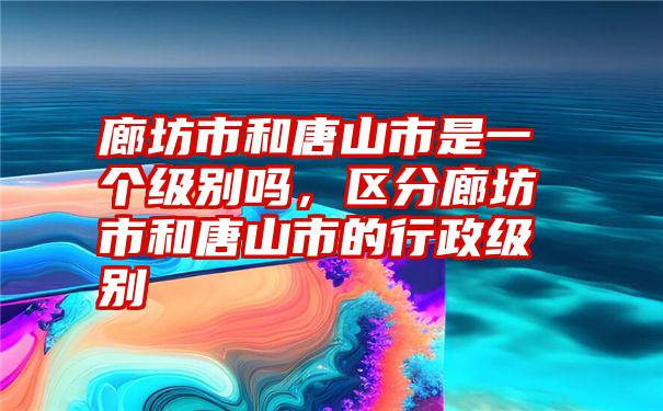 廊坊市和唐山市是一个级别吗，区分廊坊市和唐山市的行政级别