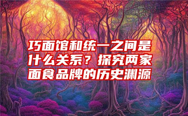 巧面馆和统一之间是什么关系？探究两家面食品牌的历史渊源