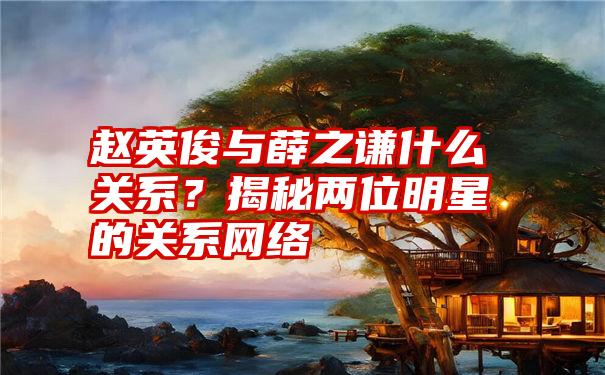 赵英俊与薛之谦什么关系？揭秘两位明星的关系网络