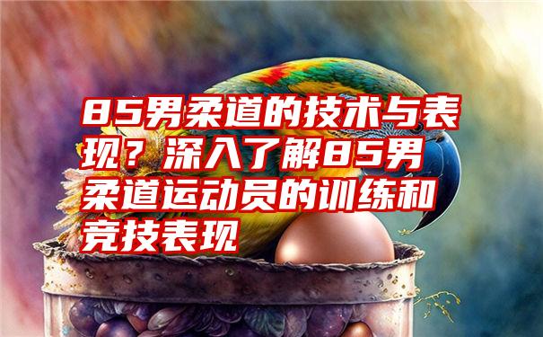 85男柔道的技术与表现？深入了解85男柔道运动员的训练和竞技表现