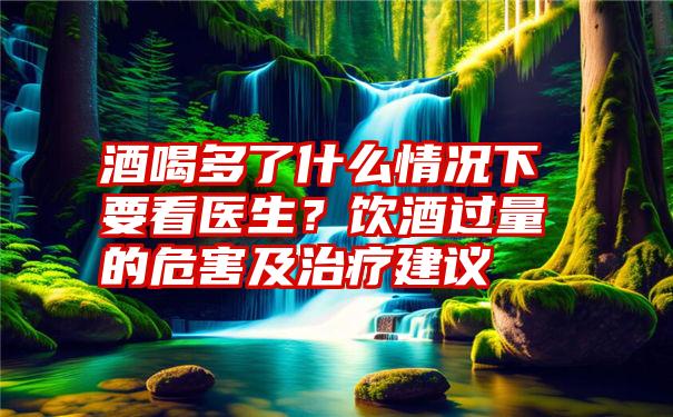 酒喝多了什么情况下要看医生？饮酒过量的危害及治疗建议