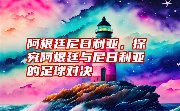 阿根廷尼日利亚，探究阿根廷与尼日利亚的足球对决