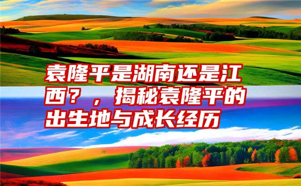 袁隆平是湖南还是江西？，揭秘袁隆平的出生地与成长经历