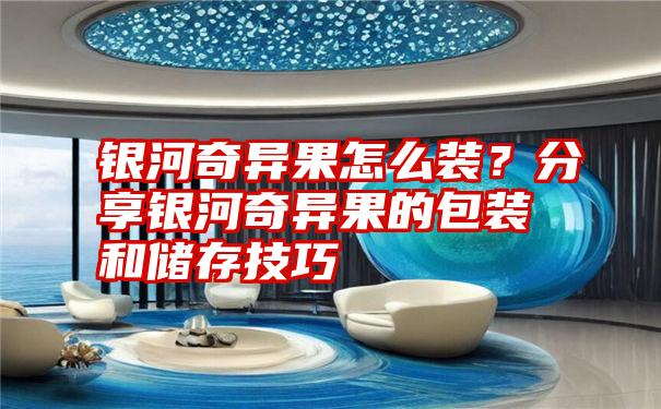 银河奇异果怎么装？分享银河奇异果的包装和储存技巧