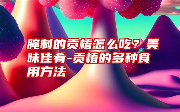 腌制的贡椿怎么吃？美味佳肴-贡椿的多种食用方法