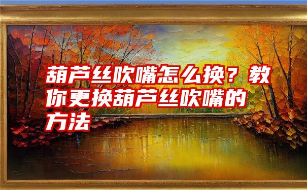 葫芦丝吹嘴怎么换？教你更换葫芦丝吹嘴的方法