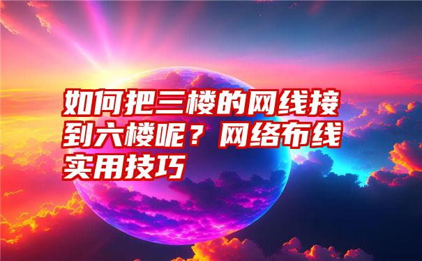 如何把三楼的网线接到六楼呢？网络布线实用技巧