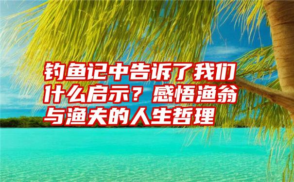 钓鱼记中告诉了我们什么启示？感悟渔翁与渔夫的人生哲理