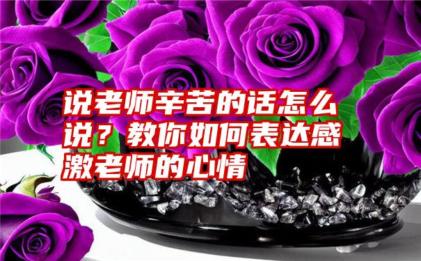 说老师辛苦的话怎么说？教你如何表达感激老师的心情