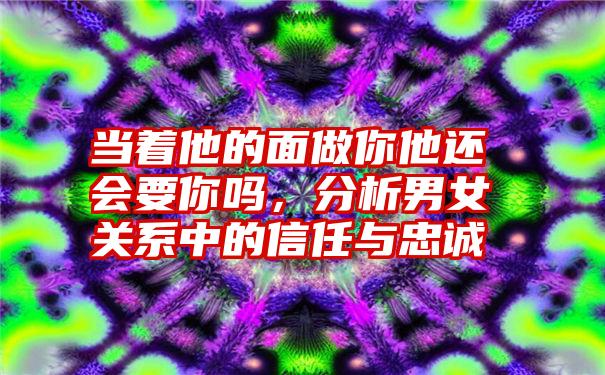 当着他的面做你他还会要你吗，分析男女关系中的信任与忠诚