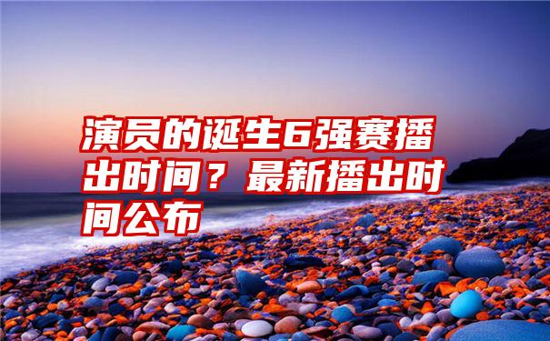 演员的诞生6强赛播出时间？最新播出时间公布