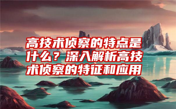 高技术侦察的特点是什么？深入解析高技术侦察的特征和应用