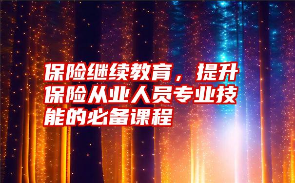 保险继续教育，提升保险从业人员专业技能的必备课程