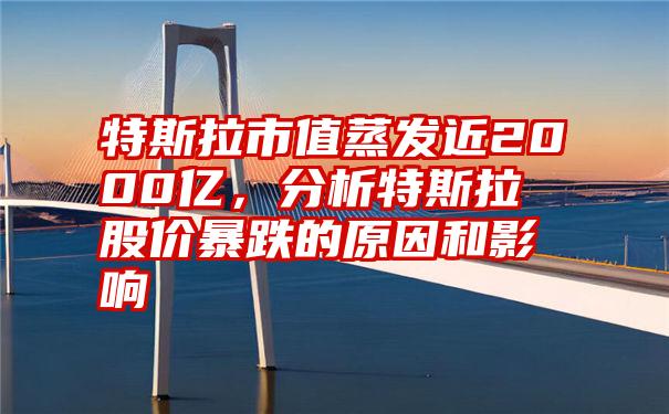 特斯拉市值蒸发近2000亿，分析特斯拉股价暴跌的原因和影响