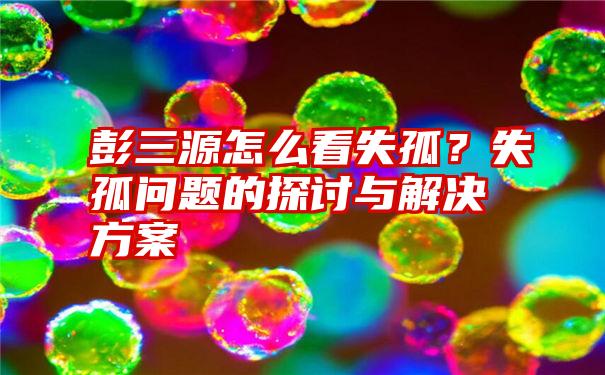 彭三源怎么看失孤？失孤问题的探讨与解决方案