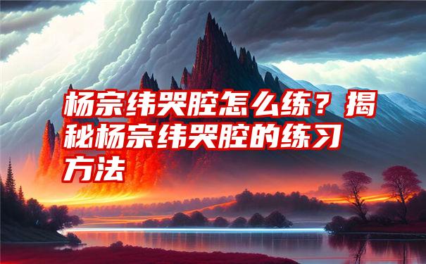 杨宗纬哭腔怎么练？揭秘杨宗纬哭腔的练习方法