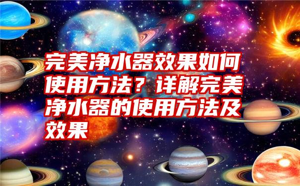 完美净水器效果如何使用方法？详解完美净水器的使用方法及效果