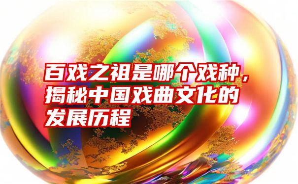 百戏之祖是哪个戏种，揭秘中国戏曲文化的发展历程