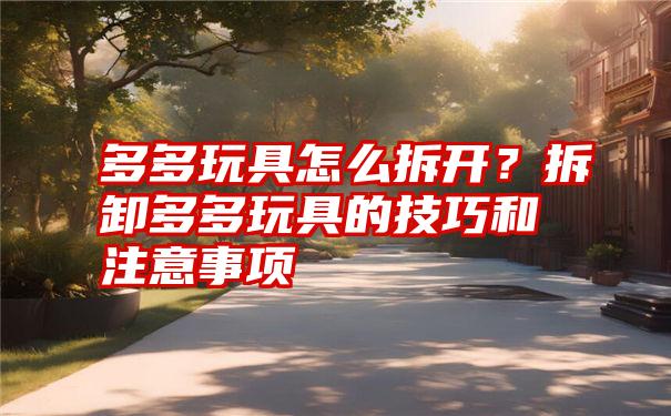 多多玩具怎么拆开？拆卸多多玩具的技巧和注意事项