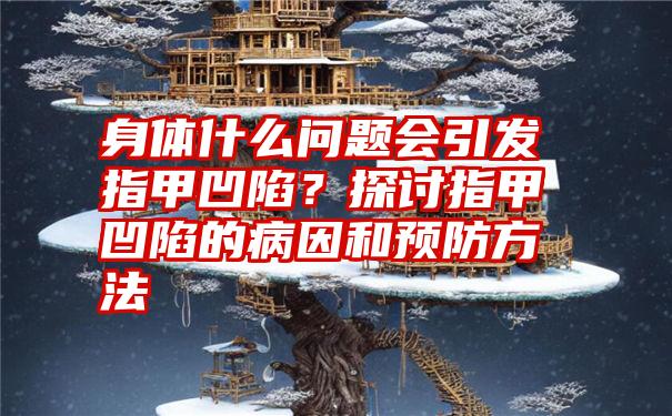 身体什么问题会引发指甲凹陷？探讨指甲凹陷的病因和预防方法