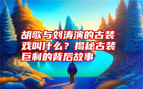 胡歌与刘涛演的古装戏叫什么？揭秘古装巨制的背后故事