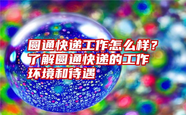 圆通快递工作怎么样？了解圆通快递的工作环境和待遇