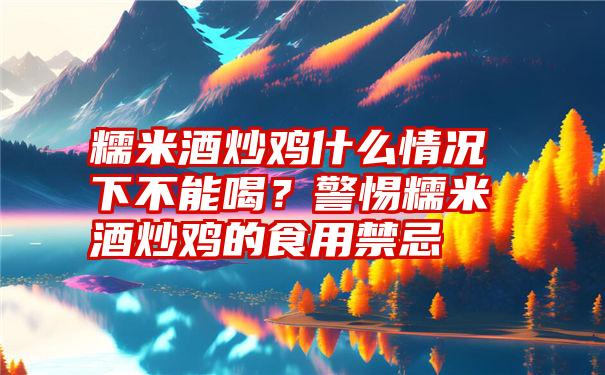 糯米酒炒鸡什么情况下不能喝？警惕糯米酒炒鸡的食用禁忌