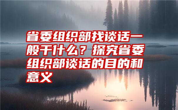 省委组织部找谈话一般干什么？探究省委组织部谈话的目的和意义