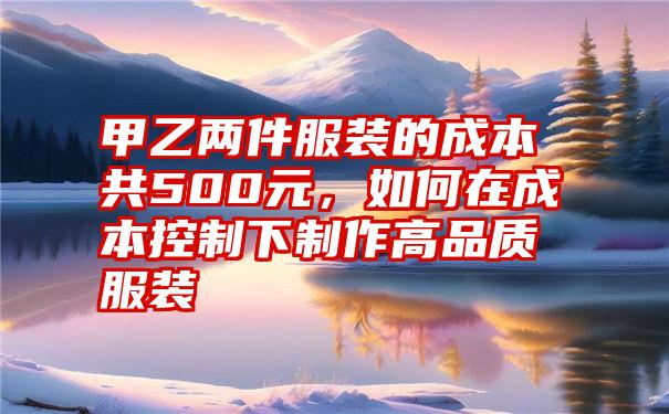 甲乙两件服装的成本共500元，如何在成本控制下制作高品质服装