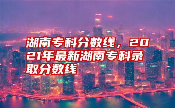 湖南专科分数线，2021年最新湖南专科录取分数线