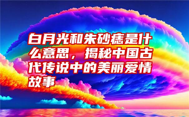 白月光和朱砂痣是什么意思，揭秘中国古代传说中的美丽爱情故事