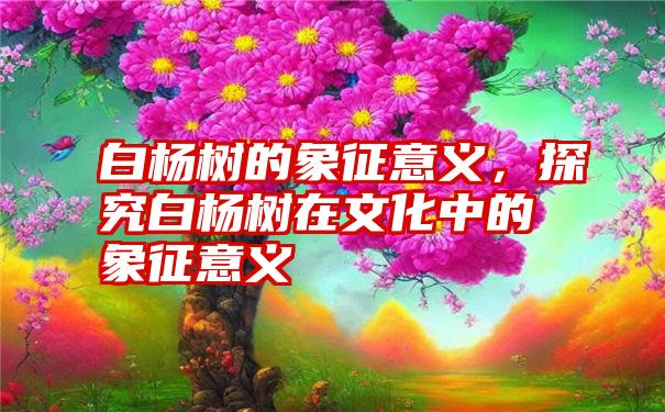 白杨树的象征意义，探究白杨树在文化中的象征意义