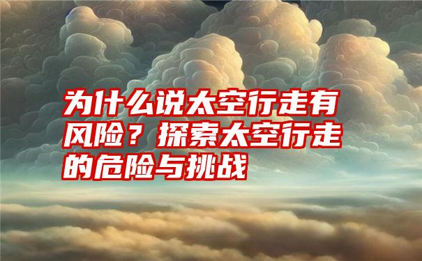 为什么说太空行走有风险？探索太空行走的危险与挑战