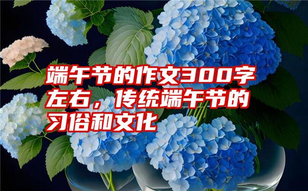 端午节的作文300字左右，传统端午节的习俗和文化