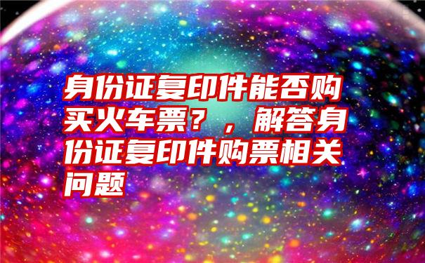 身份证复印件能否购买火车票？，解答身份证复印件购票相关问题