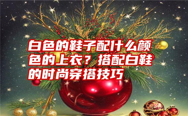 白色的鞋子配什么颜色的上衣？搭配白鞋的时尚穿搭技巧