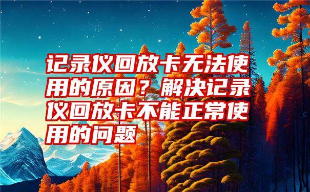 记录仪回放卡无法使用的原因？解决记录仪回放卡不能正常使用的问题