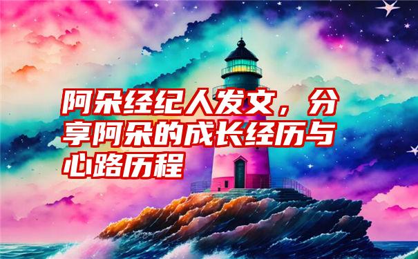 阿朵经纪人发文，分享阿朵的成长经历与心路历程