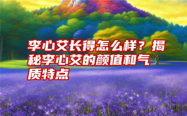 李心艾长得怎么样？揭秘李心艾的颜值和气质特点