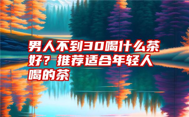 男人不到30喝什么茶好？推荐适合年轻人喝的茶