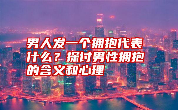 男人发一个拥抱代表什么？探讨男性拥抱的含义和心理