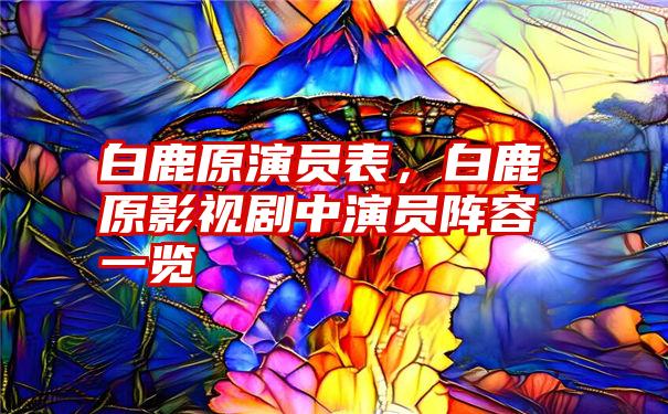 白鹿原演员表，白鹿原影视剧中演员阵容一览