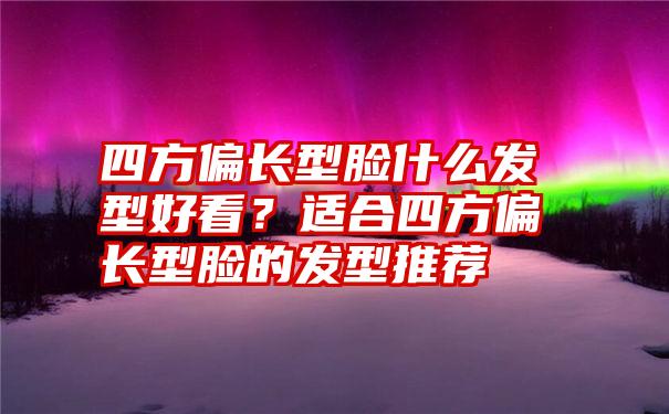 四方偏长型脸什么发型好看？适合四方偏长型脸的发型推荐