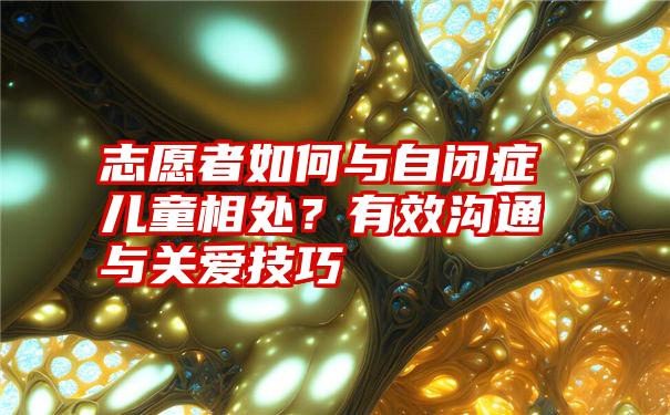 志愿者如何与自闭症儿童相处？有效沟通与关爱技巧