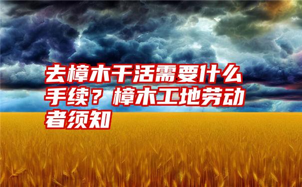 去樟木干活需要什么手续？樟木工地劳动者须知